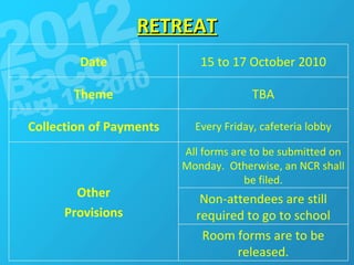 RETREAT Room forms are to be released. Non-attendees are still required to go to school All forms are to be submitted on Monday.  Otherwise, an NCR shall be filed. Other Provisions Every Friday, cafeteria lobby Collection of Payments TBA Theme 15 to 17 October 2010 Date 