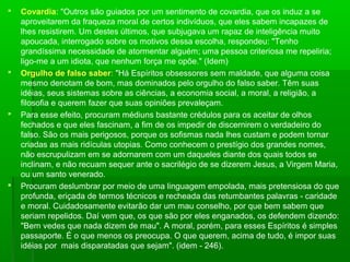 







Covardia: "Outros são guiados por um sentimento de covardia, que os induz a se
aproveitarem da fraqueza moral de certos indivíduos, que eles sabem incapazes de
lhes resistirem. Um destes últimos, que subjugava um rapaz de inteligência muito
apoucada, interrogado sobre os motivos dessa escolha, respondeu: "Tenho
grandíssima necessidade de atormentar alguém; uma pessoa criteriosa me repeliria;
ligo-me a um idiota, que nenhum força me opõe." (Idem)
Orgulho de falso saber: "Há Espíritos obsessores sem maldade, que alguma coisa
mesmo denotam de bom, mas dominados pelo orgulho do falso saber. Têm suas
idéias, seus sistemas sobre as ciências, a economia social, a moral, a religião, a
filosofia e querem fazer que suas opiniões prevaleçam.
Para esse efeito, procuram médiuns bastante crédulos para os aceitar de olhos
fechados e que eles fascinam, a fim de os impedir de discernirem o verdadeiro do
falso. São os mais perigosos, porque os sofismas nada lhes custam e podem tornar
criadas as mais ridículas utopias. Como conhecem o prestígio dos grandes nomes,
não escrupulizam em se adornarem com um daqueles diante dos quais todos se
inclinam, e não recuam sequer ante o sacrilégio de se dizerem Jesus, a Virgem Maria,
ou um santo venerado.
Procuram deslumbrar por meio de uma linguagem empolada, mais pretensiosa do que
profunda, eriçada de termos técnicos e recheada das retumbantes palavras - caridade
e moral. Cuidadosamente evitarão dar um mau conselho, por que bem sabem que
seriam repelidos. Daí vem que, os que são por eles enganados, os defendem dizendo:
"Bem vedes que nada dizem de mau". A moral, porém, para esses Espíritos é simples
passaporte. É o que menos os preocupa. O que querem, acima de tudo, é impor suas
idéias por mais disparatadas que sejam". (idem - 246).

 