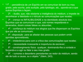  "1ª. - persistência de um Espírito em se comunicar de bom ou mau
grado, pela escrita, pela audição, pela tiptologia, etc., opondo-se a que
outros Espíritos o façam;

2ª. - ilusão, que, não obstante a inteligência do médium, o impede de
reconhecer a falsidade e o ridículo as comunicações que recebe;

3ª. - crença na INFALIBILIDADE e na identidade absoluta dos
Espíritos que se comunicam e que, sob nomes respeitáveis e
venerados, dizem coisas falsas ou absurdas;

4ª. - confiança do médium nos elogios que lhe dispensam os Espíritos
que por ele se comunicam;

5ª. -disposição para se afastar das pessoas que podem omitir
opiniões aproveitáveis;

6ª. - intolerância para com a crítica das comunicações que recebe;

7ª. - necessidade incessante e inoportuna de escrever;

8ª. - constrangimento físico qualquer, dominando-lhe a vontade e
forçando-o a agir ou falar a seu mau grado.

9ª. - rumores e desordens persistentes ao redor do médium, sendo
ele de tudo a causa, ou o objeto." (Idem, 243).

 