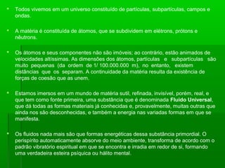 

Todos vivemos em um universo constituído de partículas, subpartículas, campos e
ondas.



A matéria é constituída de átomos, que se subdividem em elétrons, prótons e
nêutrons.



Os átomos e seus componentes não são imóveis; ao contrário, estão animados de
velocidades altíssimas. As dimensões dos átomos, partículas e subpartículas são
muito pequenas (da ordem de 1/ 100.000.000 m), no entanto, existem
distâncias que os separam. A continuidade da matéria resulta da existência de
forças de coesão que as unem.



Estamos imersos em um mundo de matéria sutil, refinada, invisível, porém, real, e
que tem como fonte primeira, uma substância que é denominada Fluido Universal,
que dá todas as formas materiais já conhecidas e, provavelmente, muitas outras que
ainda nos são desconhecidas, e também a energia nas variadas formas em que se
manifesta.



Os fluidos nada mais são que formas energéticas dessa substância primordial. O
perispírito automaticamente absorve do meio ambiente, transforma de acordo com o
padrão vibratório espiritual em que se encontra e irradia em redor de si, formando
uma verdadeira esteira psíquica ou hálito mental.

 