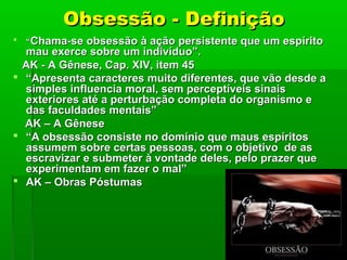 Obsessão - Definição


“Chama-se obsessão à ação persistente que um espírito

mau exerce sobre um indivíduo”.
AK - A Gênese, Cap. XIV, item 45
 “Apresenta caracteres muito diferentes, que vão desde a
simples influencia moral, sem perceptíveis sinais
exteriores até a perturbação completa do organismo e
das faculdades mentais”
AK – A Gênese
 “A obsessão consiste no domínio que maus espíritos
assumem sobre certas pessoas, com o objetivo de as
escravizar e submeter à vontade deles, pelo prazer que
experimentam em fazer o mal”
 AK – Obras Póstumas

 