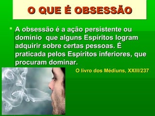 O QUE É OBSESSÃO
O QUE É OBSESSÃO
 A obsessão é a ação persistente ou
domínio que alguns Espíritos logram
adquirir sobre certas pessoas. É
praticada pelos Espíritos inferiores, que
procuram dominar.
O livro dos Médiuns, XXIII/237

 
