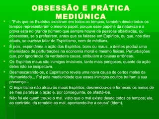 









OBSESSÃO E PRÁTICA
MEDIÚNICA

: "Pois que os Espíritos existiram em todos os tempos, também desde todos os
tempos representaram o mesmo papel, porque esse papel é da natureza e a
prova está no grande número que sempre houve de pessoas obsidiadas, ou
possessas, se o preferirem, antes que se falasse em Espíritos, ou que, nos dias
atuais, se ouvisse falar de Espiritismo, nem de médiuns.
É pois, espontânea a ação dos Espíritos, bons ou maus; a destes produz uma
imensidade de perturbações na economia moral e mesmo físicas. Perturbações
que, por ignorância da verdadeira causa, atribuíam a causas errôneas.
Os Espíritos maus são inimigos invisíveis, tanto mais perigosos, quanto da ação
deles não se suspeitava.
Desmascarando-os, o Espiritismo revela uma nova causa de certos males da
Humanidade... Foi pela mediunidade que esses inimigos ocultos traíram a sua
presença...
O Espiritismo não atraiu os maus Espíritos; desvendou-os e forneceu os meios de
se lhes paralisar a ação e, por conseguinte, de afastá-los.
Não foi ele quem trouxe o mal, visto que o mal existe desde todos os tempos; ele,
ao contrário, dá remédio ao mal, apontando-lhe a causa" (Idem).

 