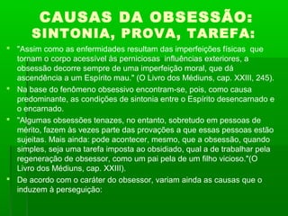 CAUSAS DA OBSESSÃO:

SINTONIA, PROVA, TAREFA:
 "Assim como as enfermidades resultam das imperfeições físicas que
tornam o corpo acessível às perniciosas influências exteriores, a
obsessão decorre sempre de uma imperfeição moral, que dá
ascendência a um Espírito mau." (O Livro dos Médiuns, cap. XXIII, 245).
 Na base do fenômeno obsessivo encontram-se, pois, como causa
predominante, as condições de sintonia entre o Espírito desencarnado e
o encarnado.
 "Algumas obsessões tenazes, no entanto, sobretudo em pessoas de
mérito, fazem às vezes parte das provações a que essas pessoas estão
sujeitas. Mais ainda: pode acontecer, mesmo, que a obsessão, quando
simples, seja uma tarefa imposta ao obsidiado, qual a de trabalhar pela
regeneração de obsessor, como um pai pela de um filho vicioso."(O
Livro dos Médiuns, cap. XXIII).
 De acordo com o caráter do obsessor, variam ainda as causas que o
induzem à perseguição:

 