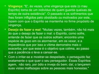 Vingança: "E', às vezes, uma vingança que este (o mau
Espírito) toma de um indivíduo de quem guarda queixas de
tempo de outra existência". O passado e os sofrimentos que
lhes foram infligidos pelo obsidiado ou motivados por este,
fazem com que o Espírito se mantenha no firme propósito de
vingança.
 Desejo de fazer o mal: "Muitas vezes, também, não há mais
do que o desejo de fazer o mal: o Espírito, como sofre,
entende de fazer que os outros sofram; encontra uma
espécie de gozo em os atormentar, em os vexar, e a
impaciência que por isso a vítima demonstra mais o
exacerba, por que esse é o objetivo que colima, ao passo
que a paciência o leva a cansar-se.
 Com o irritar-se e mostrar-se despeitado, o perseguido faz
exatamente o que quer o seu perseguidor. Esses Espíritos
agem, não raro, por ódio e inveja do bem; daí, o lançarem
suas vistas malfazejas sobre as pessoas mais honestas."

 