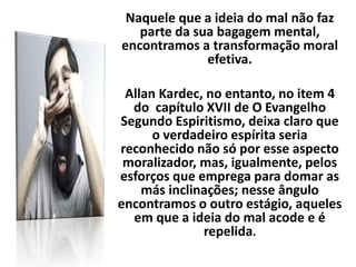 Naquele que a ideia do mal não faz
parte da sua bagagem mental,
encontramos a transformação moral
efetiva.
Allan Kardec, no entanto, no item 4
do capítulo XVII de O Evangelho
Segundo Espiritismo, deixa claro que
o verdadeiro espírita seria
reconhecido não só por esse aspecto
moralizador, mas, igualmente, pelos
esforços que emprega para domar as
más inclinações; nesse ângulo
encontramos o outro estágio, aqueles
em que a ideia do mal acode e é
repelida.
 