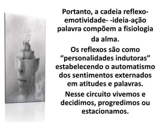 Portanto, a cadeia reflexo-
emotividade- -ideia-ação
palavra compõem a fisiologia
da alma.
Os reflexos são como
“personalidades indutoras”
estabelecendo o automatismo
dos sentimentos externados
em atitudes e palavras.
Nesse circuito vivemos e
decidimos, progredimos ou
estacionamos.
 