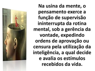 Na usina da mente, o
pensamento exerce a
função de supervisão
ininterrupta da rotina
mental, sob a gerência da
vontade, expedindo
ordens de aprovação ou
censura pela utilização da
inteligência, a qual decide
e avalia os estímulos
recebidos da vida.
 