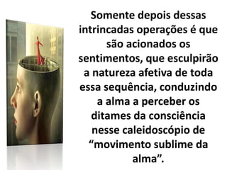 Somente depois dessas
intrincadas operações é que
são acionados os
sentimentos, que esculpirão
a natureza afetiva de toda
essa sequência, conduzindo
a alma a perceber os
ditames da consciência
nesse caleidoscópio de
“movimento sublime da
alma”.
 