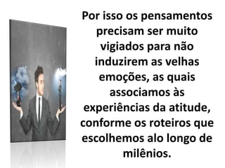 Por isso os pensamentos
precisam ser muito
vigiados para não
induzirem as velhas
emoções, as quais
associamos às
experiências da atitude,
conforme os roteiros que
escolhemos alo longo de
milênios.
 