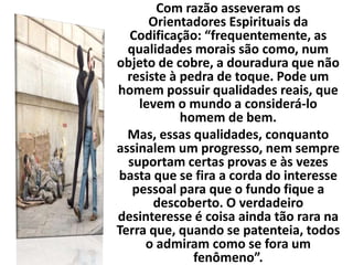 Com razão asseveram os
Orientadores Espirituais da
Codificação: “frequentemente, as
qualidades morais são como, num
objeto de cobre, a douradura que não
resiste à pedra de toque. Pode um
homem possuir qualidades reais, que
levem o mundo a considerá-lo
homem de bem.
Mas, essas qualidades, conquanto
assinalem um progresso, nem sempre
suportam certas provas e às vezes
basta que se fira a corda do interesse
pessoal para que o fundo fique a
descoberto. O verdadeiro
desinteresse é coisa ainda tão rara na
Terra que, quando se patenteia, todos
o admiram como se fora um
fenômeno”.
 