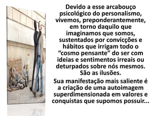 Devido a esse arcabouço
psicológico do personalismo,
vivemos, preponderantemente,
em torno daquilo que
imaginamos que somos,
sustentados por convicções e
hábitos que irrigam todo o
“cosmo pensante” do ser com
ideias e sentimentos irreais ou
deturpados sobre nós mesmos.
São as ilusões.
Sua manifestação mais saliente é
a criação de uma autoimagem
superdimensionada em valores e
conquistas que supomos possuir...
 