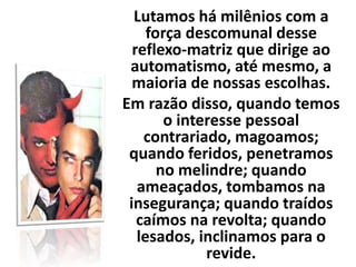 Lutamos há milênios com a
força descomunal desse
reflexo-matriz que dirige ao
automatismo, até mesmo, a
maioria de nossas escolhas.
Em razão disso, quando temos
o interesse pessoal
contrariado, magoamos;
quando feridos, penetramos
no melindre; quando
ameaçados, tombamos na
insegurança; quando traídos
caímos na revolta; quando
lesados, inclinamos para o
revide.
 