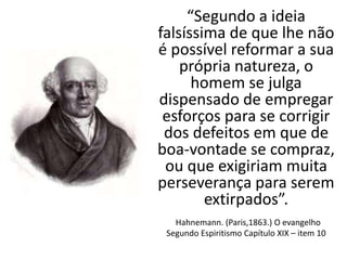“Segundo a ideia
falsíssima de que lhe não
é possível reformar a sua
própria natureza, o
homem se julga
dispensado de empregar
esforços para se corrigir
dos defeitos em que de
boa-vontade se compraz,
ou que exigiriam muita
perseverança para serem
extirpados”.
Hahnemann. (Paris,1863.) O evangelho
Segundo Espiritismo Capítulo XIX – item 10
 