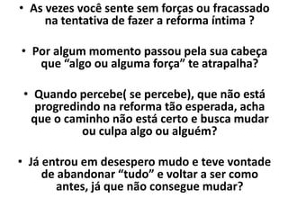 • As vezes você sente sem forças ou fracassado
na tentativa de fazer a reforma íntima ?
• Por algum momento passou pela sua cabeça
que “algo ou alguma força” te atrapalha?
• Quando percebe( se percebe), que não está
progredindo na reforma tão esperada, acha
que o caminho não está certo e busca mudar
ou culpa algo ou alguém?
• Já entrou em desespero mudo e teve vontade
de abandonar “tudo” e voltar a ser como
antes, já que não consegue mudar?
 