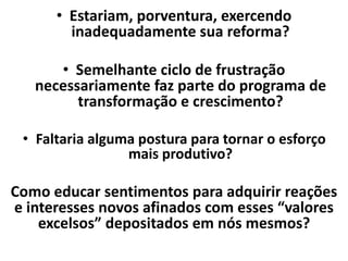 • Estariam, porventura, exercendo
inadequadamente sua reforma?
• Semelhante ciclo de frustração
necessariamente faz parte do programa de
transformação e crescimento?
• Faltaria alguma postura para tornar o esforço
mais produtivo?
Como educar sentimentos para adquirir reações
e interesses novos afinados com esses “valores
excelsos” depositados em nós mesmos?
 