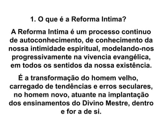 1. O que é a Reforma Intima?
A Reforma Intima é um processo continuo
de autoconhecimento, de conhecimento da
nossa intimidade espiritual, modelando-nos
progressivamente na vivencia evangélica,
em todos os sentidos da nossa existência.
É a transformação do homem velho,
carregado de tendências e erros seculares,
no homem novo, atuante na implantação
dos ensinamentos do Divino Mestre, dentro
e for a de si.
 