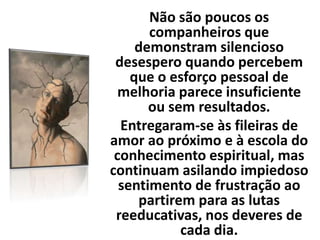 Não são poucos os
companheiros que
demonstram silencioso
desespero quando percebem
que o esforço pessoal de
melhoria parece insuficiente
ou sem resultados.
Entregaram-se às fileiras de
amor ao próximo e à escola do
conhecimento espiritual, mas
continuam asilando impiedoso
sentimento de frustração ao
partirem para as lutas
reeducativas, nos deveres de
cada dia.
 