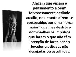 Alegam que vigiam o
pensamento e oram
fervorosamente pedindo
auxílio, no entanto dizem-se
perseguidos por uma “força
maior” que lhes destrói e
domina-lhes os impulsos
que fazem o que não têm
intenção de fazer, sendo
levados a atitudes não
desejadas ou escolhidas.
 