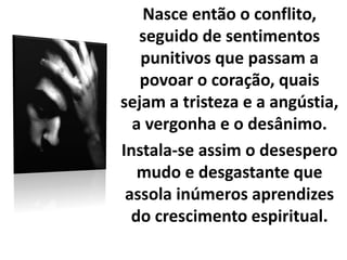 Nasce então o conflito,
seguido de sentimentos
punitivos que passam a
povoar o coração, quais
sejam a tristeza e a angústia,
a vergonha e o desânimo.
Instala-se assim o desespero
mudo e desgastante que
assola inúmeros aprendizes
do crescimento espiritual.
 