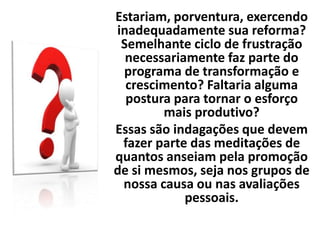 Estariam, porventura, exercendo
inadequadamente sua reforma?
Semelhante ciclo de frustração
necessariamente faz parte do
programa de transformação e
crescimento? Faltaria alguma
postura para tornar o esforço
mais produtivo?
Essas são indagações que devem
fazer parte das meditações de
quantos anseiam pela promoção
de si mesmos, seja nos grupos de
nossa causa ou nas avaliações
pessoais.
 