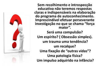 Sem recolhimento e introspecção
educativa não teremos respostas
claras e indispensáveis na elaboração
do programa de autoconhecimento.
Imprescindível efetuar perseverante
investigação no que se chama “força
maior”.
Será uma compulsão?
Um espírito? ( Obsessão simples).
um trauma uma tendência?
um recalque?
Uma fixação de “outras vidas”?
Uma patologia física?
Um impulso adquirido na infância?
 