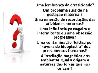 Uma lembrança da erraticidade?
Um problema surgido na
gestação maternal?
Uma emersão de recordações das
atividades noturnas?
Uma influência passageira e
intermitente ou uma obsessão
progressiva?
Uma contaminação fluídica por
“nuvens de ideoplastia” dos
pensamentos humanos?
A irradiação magnética dos
ambientes Qual a origem e
natureza das forças que nos
cercam?
 