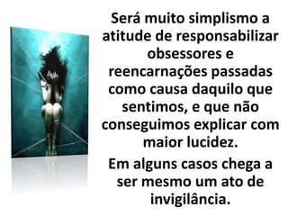 Será muito simplismo a
atitude de responsabilizar
obsessores e
reencarnações passadas
como causa daquilo que
sentimos, e que não
conseguimos explicar com
maior lucidez.
Em alguns casos chega a
ser mesmo um ato de
invigilância.
 