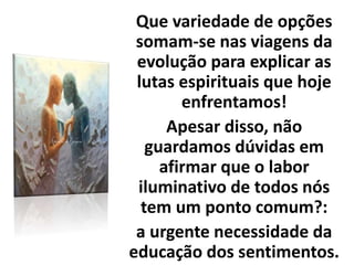 Que variedade de opções
somam-se nas viagens da
evolução para explicar as
lutas espirituais que hoje
enfrentamos!
Apesar disso, não
guardamos dúvidas em
afirmar que o labor
iluminativo de todos nós
tem um ponto comum?:
a urgente necessidade da
educação dos sentimentos.
 