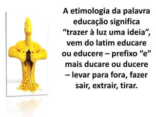 A etimologia da palavra
educação significa
“trazer à luz uma ideia”,
vem do latim educare
ou educere – prefixo “e”
mais ducare ou ducere
– levar para fora, fazer
sair, extrair, tirar.
 