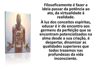 Filosoficamente é fazer a
ideia passar da potência ao
ato, da virtualidade à
realidade.
À luz dos conceitos espíritas,
educar é ir de encontro aos
germens da perfeição que se
encontram potencializados na
alma desde a sua criação, é
despertar, dinamizar as
qualidades superiores que
todos trazemos nas
profundezas da vida
inconsciente.
 