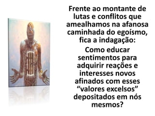 Frente ao montante de
lutas e conflitos que
amealhamos na afanosa
caminhada do egoísmo,
fica a indagação:
Como educar
sentimentos para
adquirir reações e
interesses novos
afinados com esses
“valores excelsos”
depositados em nós
mesmos?
 