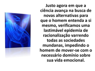 Justo agora em que a
ciência avança na busca de
novas alternativas para
que o homem entenda a si
mesmo, verificamos uma
lastimável epidemia de
racionalização varrendo
todas as sociedades
mundanas, impedindo o
homem de mover-se com o
necessário domínio sobre
sua vida emocional.
 