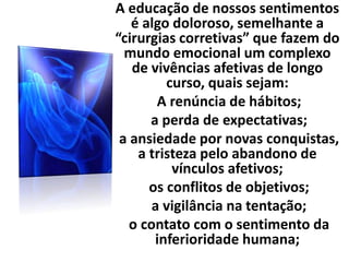 A educação de nossos sentimentos
é algo doloroso, semelhante a
“cirurgias corretivas” que fazem do
mundo emocional um complexo
de vivências afetivas de longo
curso, quais sejam:
A renúncia de hábitos;
a perda de expectativas;
a ansiedade por novas conquistas,
a tristeza pelo abandono de
vínculos afetivos;
os conflitos de objetivos;
a vigilância na tentação;
o contato com o sentimento da
inferioridade humana;
 