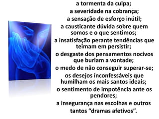 a tormenta da culpa;
a severidade na cobrança;
a sensação de esforço inútil;
a causticante dúvida sobre quem
somos e o que sentimos;
a insatisfação perante tendências que
teimam em persistir;
o desgaste dos pensamentos nocivos
que burlam a vontade;
o medo de não conseguir superar-se;
os desejos inconfessáveis que
humilham os mais santos ideais;
o sentimento de impotência ante os
pendores;
a insegurança nas escolhas e outros
tantos “dramas afetivos”.
 