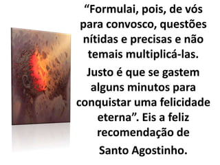 “Formulai, pois, de vós
para convosco, questões
nítidas e precisas e não
temais multiplicá-las.
Justo é que se gastem
alguns minutos para
conquistar uma felicidade
eterna”. Eis a feliz
recomendação de
Santo Agostinho.
 