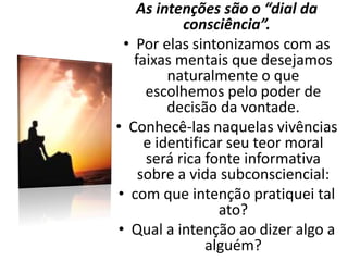 As intenções são o “dial da
consciência”.
• Por elas sintonizamos com as
faixas mentais que desejamos
naturalmente o que
escolhemos pelo poder de
decisão da vontade.
• Conhecê-las naquelas vivências
e identificar seu teor moral
será rica fonte informativa
sobre a vida subconsciencial:
• com que intenção pratiquei tal
ato?
• Qual a intenção ao dizer algo a
alguém?
 