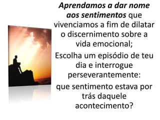 Aprendamos a dar nome
aos sentimentos que
vivenciamos a fim de dilatar
o discernimento sobre a
vida emocional;
Escolha um episódio de teu
dia e interrogue
perseverantemente:
que sentimento estava por
trás daquele
acontecimento?
 