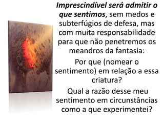 Imprescindível será admitir o
que sentimos, sem medos e
subterfúgios de defesa, mas
com muita responsabilidade
para que não penetremos os
meandros da fantasia:
Por que (nomear o
sentimento) em relação a essa
criatura?
Qual a razão desse meu
sentimento em circunstâncias
como a que experimentei?
 