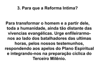 3. Para que a Reforma Intima?
Para transformar o homem e a partir dele,
toda a humanidade, ainda tão distante das
vivencias evangélicas. Urge enfileirarmo-
nos ao lado dos batalhadores das ultimas
horas, pelos nossos testemunhos,
respondendo aos apelos do Plano Espiritual
e integrando-nos na preparação cíclica do
Terceiro Milênio.
 