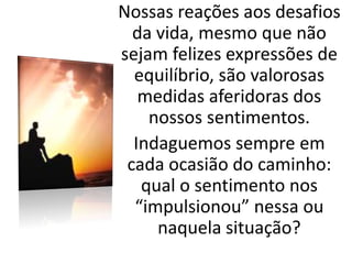 Nossas reações aos desafios
da vida, mesmo que não
sejam felizes expressões de
equilíbrio, são valorosas
medidas aferidoras dos
nossos sentimentos.
Indaguemos sempre em
cada ocasião do caminho:
qual o sentimento nos
“impulsionou” nessa ou
naquela situação?
 