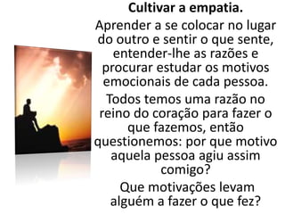 Cultivar a empatia.
Aprender a se colocar no lugar
do outro e sentir o que sente,
entender-lhe as razões e
procurar estudar os motivos
emocionais de cada pessoa.
Todos temos uma razão no
reino do coração para fazer o
que fazemos, então
questionemos: por que motivo
aquela pessoa agiu assim
comigo?
Que motivações levam
alguém a fazer o que fez?
 