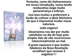 Portanto, como diz Hahnemmann
em nossa introdução, nossa tarefa
reeducativa exige muita
perseverança e esforço.
Isso leva muitos a preferirem a
ilusão de cultivar a ideia falsíssima
de que é impossível mudar nossa
natureza.
Ledo engano!
Deveríamos nos dar por muito
satisfeitos no dia de hoje pelo
simples fato de não recorrermos
intencionalmente ao mal.
O grave equívoco é que muitos
lidadores da Nova Revelação
acreditam que renovar é
angelizar!!!
 