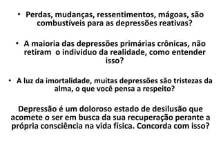 • Perdas, mudanças, ressentimentos, mágoas, são
combustíveis para as depressões reativas?
• A maioria das depressões primárias crônicas, não
retiram o individuo da realidade, como entender
isso?
• A luz da imortalidade, muitas depressões são tristezas da
alma, o que você pensa a respeito?
Depressão é um doloroso estado de desilusão que
acomete o ser em busca da sua recuperação perante a
própria consciência na vida física. Concorda com isso?
 