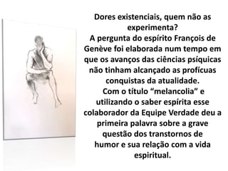 Dores existenciais, quem não as
experimenta?
A pergunta do espírito François de
Genève foi elaborada num tempo em
que os avanços das ciências psíquicas
não tinham alcançado as profícuas
conquistas da atualidade.
Com o título “melancolia” e
utilizando o saber espírita esse
colaborador da Equipe Verdade deu a
primeira palavra sobre a grave
questão dos transtornos de
humor e sua relação com a vida
espiritual.
 