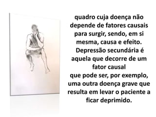 quadro cuja doença não
depende de fatores causais
para surgir, sendo, em si
mesma, causa e efeito.
Depressão secundária é
aquela que decorre de um
fator causal
que pode ser, por exemplo,
uma outra doença grave que
resulta em levar o paciente a
ficar deprimido.
 