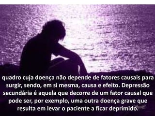 quadro cuja doença não depende de fatores causais para
surgir, sendo, em si mesma, causa e efeito. Depressão
secundária é aquela que decorre de um fator causal que
pode ser, por exemplo, uma outra doença grave que
resulta em levar o paciente a ficar deprimido.
 