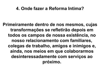 4. Onde fazer a Reforma Intima?
Primeiramente dentro de nos mesmos, cujas
transformações se refletirão depois em
todos os campos de nossa existência, no
nosso relacionamento com familiares,
colegas de trabalho, amigos e inimigos e,
ainda, nos meios em que colaborarmos
desinteressadamente com serviços ao
próximo.
 