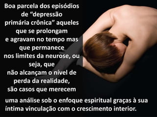 Boa parcela dos episódios
de “depressão
primária crônica” aqueles
que se prolongam
e agravam no tempo mas
que permanece
nos limites da neurose, ou
seja, que
não alcançam o nível de
perda da realidade,
são casos que merecem
uma análise sob o enfoque espiritual graças à sua
íntima vinculação com o crescimento interior.
 