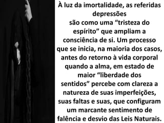 À luz da imortalidade, as referidas
depressões
são como uma “tristeza do
espírito” que ampliam a
consciência de si. Um processo
que se inicia, na maioria dos casos,
antes do retorno à vida corporal
quando a alma, em estado de
maior “liberdade dos
sentidos” percebe com clareza a
natureza de suas imperfeições,
suas faltas e suas, que configuram
um marcante sentimento de
falência e desvio das Leis Naturais.
 